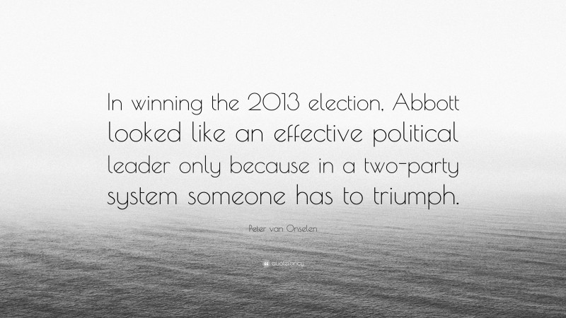 Peter van Onselen Quote: “In winning the 2013 election, Abbott looked like an effective political leader only because in a two-party system someone has to triumph.”