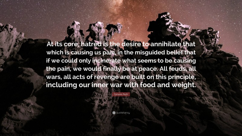 Geneen Roth Quote: “At its core, hatred is the desire to annihilate that which is causing us pain, in the misguided belief that if we could only incinerate what seems to be causing the pain, we would finally be at peace. All feuds, all wars, all acts of revenge are built on this principle, including our inner war with food and weight.”