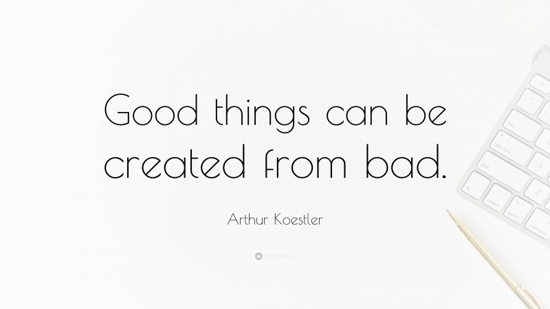 Arthur Koestler Quote: “Good things can be created from bad.”