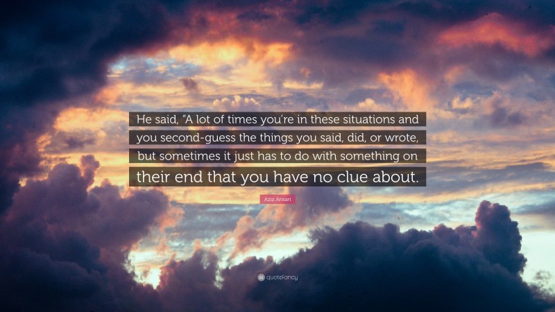 Aziz Ansari Quote: “He said, “A lot of times you’re in these situations and you second-guess the things you said, did, or wrote, but sometimes it just has to do with something on their end that you have no clue about.”