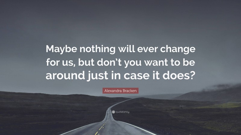 Alexandra Bracken Quote: “Maybe nothing will ever change for us, but don’t you want to be around just in case it does?”