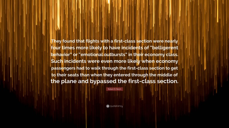 Robert B. Reich Quote: “They found that flights with a first-class section were nearly four times more likely to have incidents of “belligerent behavior” or “emotional outbursts” in their economy class. Such incidents were even more likely when economy passengers had to walk through the first-class section to get to their seats than when they entered through the middle of the plane and bypassed the first-class section.”