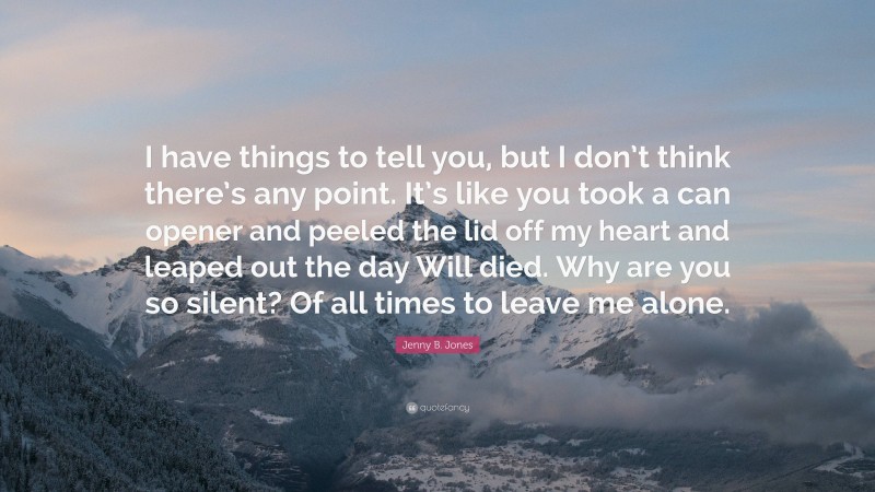 Jenny B. Jones Quote: “I have things to tell you, but I don’t think there’s any point. It’s like you took a can opener and peeled the lid off my heart and leaped out the day Will died. Why are you so silent? Of all times to leave me alone.”