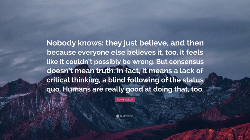 David Walton Quote: “Nobody knows: they just believe, and then because everyone else believes it, too, it feels like it couldn’t possibly be wrong. But consensus doesn’t mean truth. In fact, it means a lack of critical thinking, a blind following of the status quo. Humans are really good at doing that, too.”