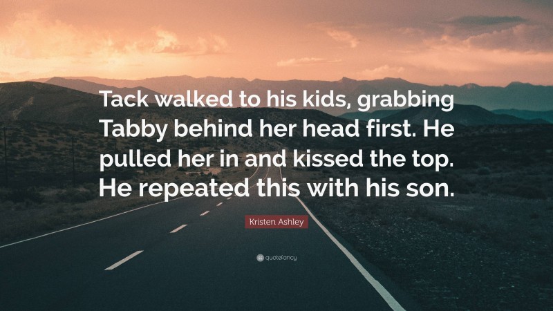 Kristen Ashley Quote: “Tack walked to his kids, grabbing Tabby behind her head first. He pulled her in and kissed the top. He repeated this with his son.”