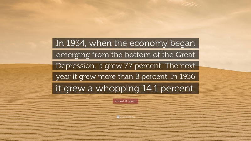 Robert B. Reich Quote: “In 1934, when the economy began emerging from the bottom of the Great Depression, it grew 7.7 percent. The next year it grew more than 8 percent. In 1936 it grew a whopping 14.1 percent.”