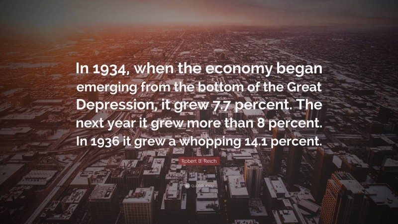 Robert B. Reich Quote: “In 1934, when the economy began emerging from the bottom of the Great Depression, it grew 7.7 percent. The next year it grew more than 8 percent. In 1936 it grew a whopping 14.1 percent.”