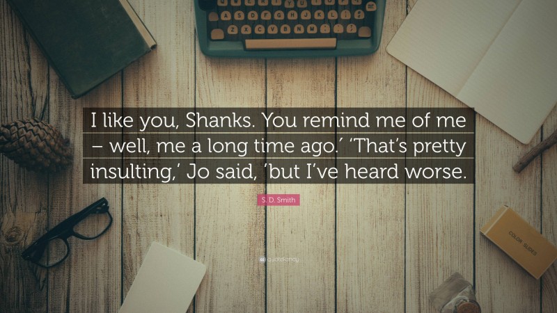 S. D. Smith Quote: “I like you, Shanks. You remind me of me – well, me a long time ago.′ ‘That’s pretty insulting,’ Jo said, ’but I’ve heard worse.”