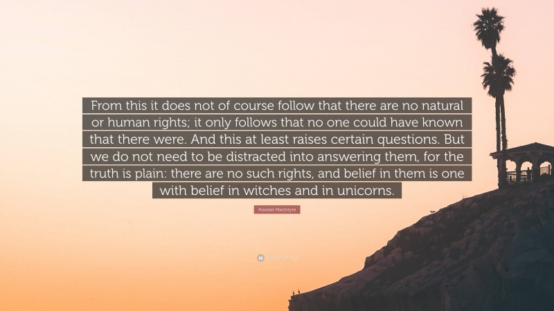 Alasdair MacIntyre Quote: “From this it does not of course follow that there are no natural or human rights; it only follows that no one could have known that there were. And this at least raises certain questions. But we do not need to be distracted into answering them, for the truth is plain: there are no such rights, and belief in them is one with belief in witches and in unicorns.”