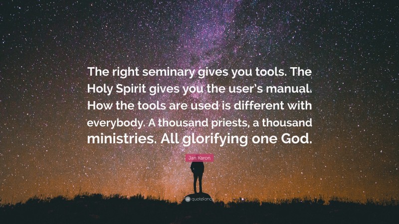 Jan Karon Quote: “The right seminary gives you tools. The Holy Spirit gives you the user’s manual. How the tools are used is different with everybody. A thousand priests, a thousand ministries. All glorifying one God.”