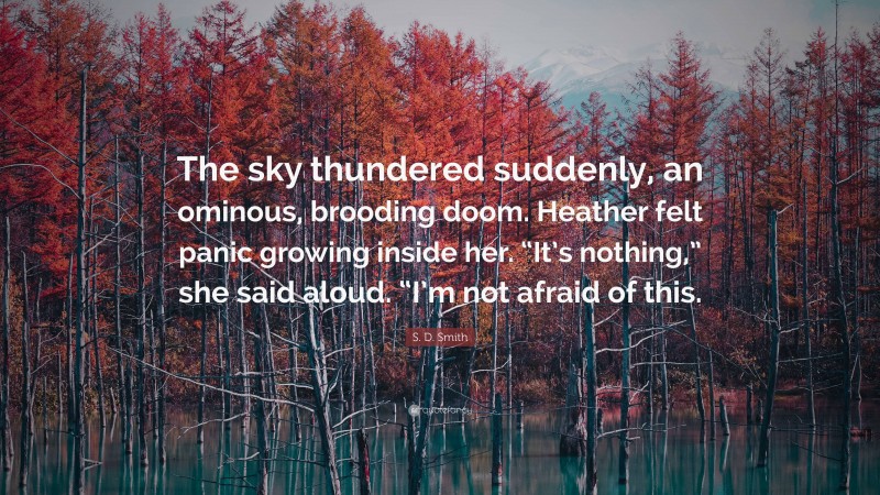 S. D. Smith Quote: “The sky thundered suddenly, an ominous, brooding doom. Heather felt panic growing inside her. “It’s nothing,” she said aloud. “I’m not afraid of this.”