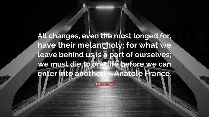 Patricia Evans Quote: “All changes, even the most longed for, have their melancholy; for what we leave behind us is a part of ourselves; we must die to one life before we can enter into another! – Anatole France.”