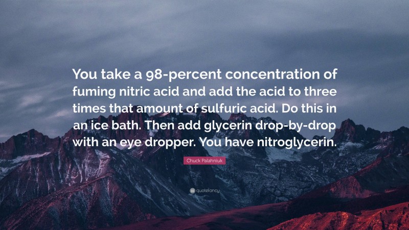 Chuck Palahniuk Quote: “You take a 98-percent concentration of fuming nitric acid and add the acid to three times that amount of sulfuric acid. Do this in an ice bath. Then add glycerin drop-by-drop with an eye dropper. You have nitroglycerin.”