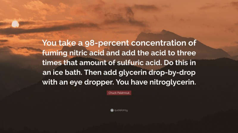 Chuck Palahniuk Quote: “You take a 98-percent concentration of fuming nitric acid and add the acid to three times that amount of sulfuric acid. Do this in an ice bath. Then add glycerin drop-by-drop with an eye dropper. You have nitroglycerin.”
