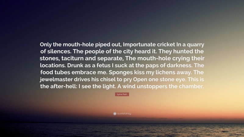 Sylvia Plath Quote: “Only the mouth-hole piped out, Importunate cricket In a quarry of silences. The people of the city heard it. They hunted the stones, taciturn and separate, The mouth-hole crying their locations. Drunk as a fetus I suck at the paps of darkness. The food tubes embrace me. Sponges kiss my lichens away. The jewelmaster drives his chisel to pry Open one stone eye. This is the after-hell: I see the light. A wind unstoppers the chamber.”