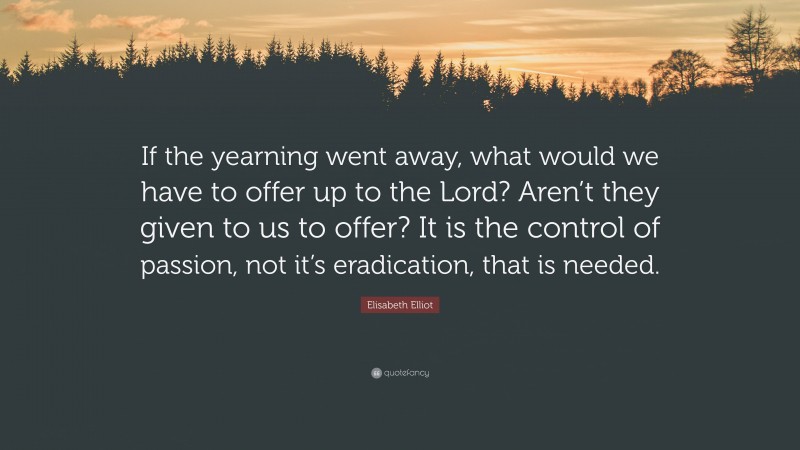 Elisabeth Elliot Quote: “If the yearning went away, what would we have to offer up to the Lord? Aren’t they given to us to offer? It is the control of passion, not it’s eradication, that is needed.”