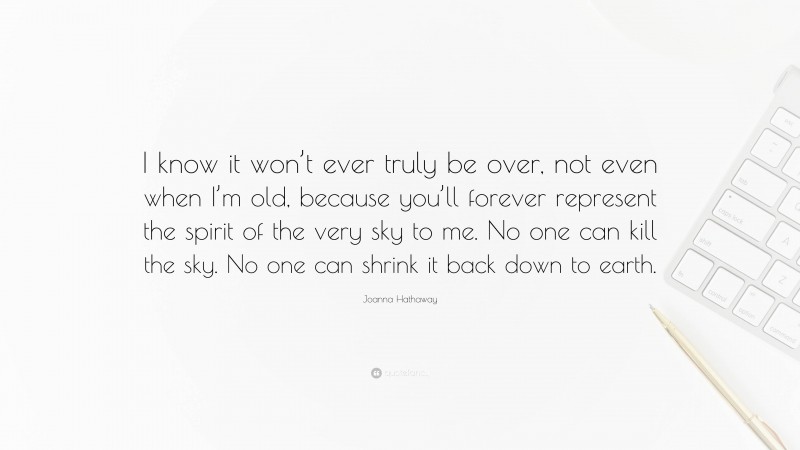 Joanna Hathaway Quote: “I know it won’t ever truly be over, not even when I’m old, because you’ll forever represent the spirit of the very sky to me. No one can kill the sky. No one can shrink it back down to earth.”