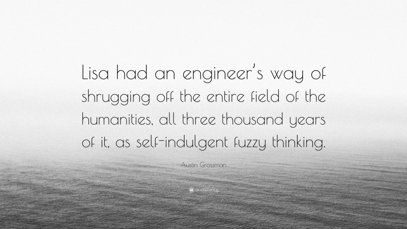 Austin Grossman Quote: “Lisa had an engineer’s way of shrugging off the entire field of the humanities, all three thousand years of it, as self-indulgent fuzzy thinking.”