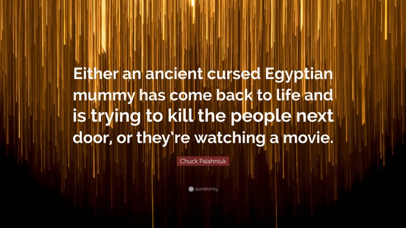 Chuck Palahniuk Quote: “Either an ancient cursed Egyptian mummy has come back to life and is trying to kill the people next door, or they’re watching a movie.”