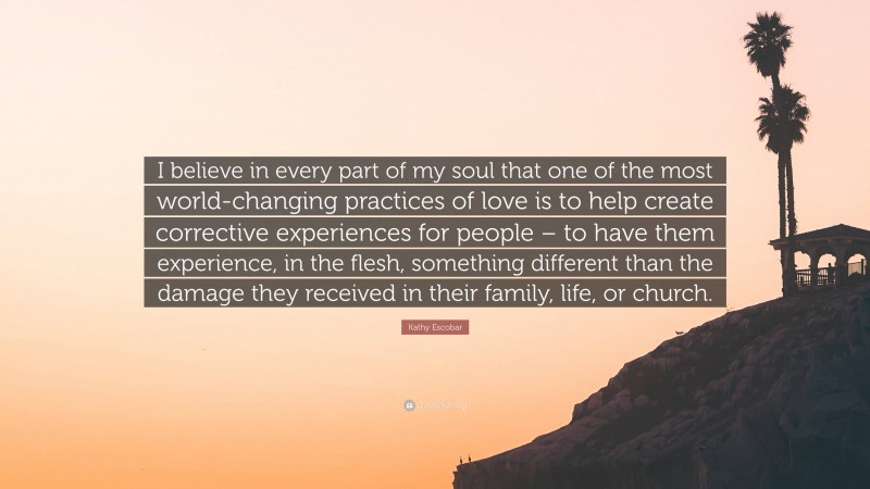 Kathy Escobar Quote: “I believe in every part of my soul that one of the most world-changing practices of love is to help create corrective experiences for people – to have them experience, in the flesh, something different than the damage they received in their family, life, or church.”