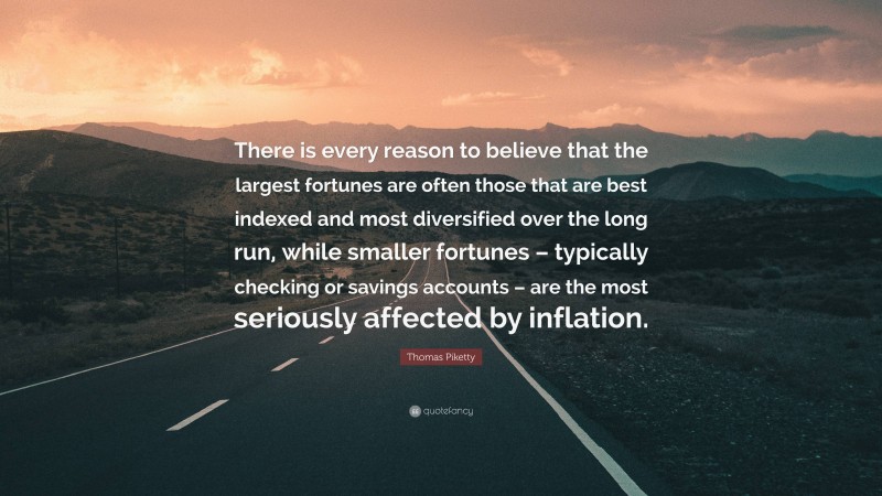 Thomas Piketty Quote: “There is every reason to believe that the largest fortunes are often those that are best indexed and most diversified over the long run, while smaller fortunes – typically checking or savings accounts – are the most seriously affected by inflation.”