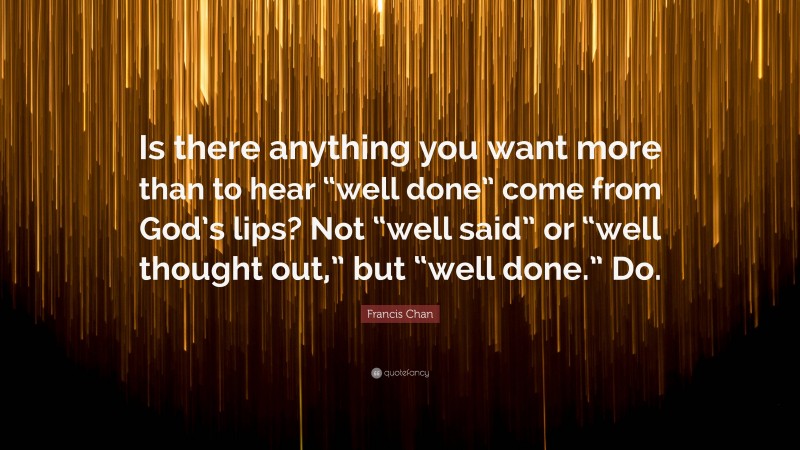 Francis Chan Quote: “Is there anything you want more than to hear “well done” come from God’s lips? Not “well said” or “well thought out,” but “well done.” Do.”