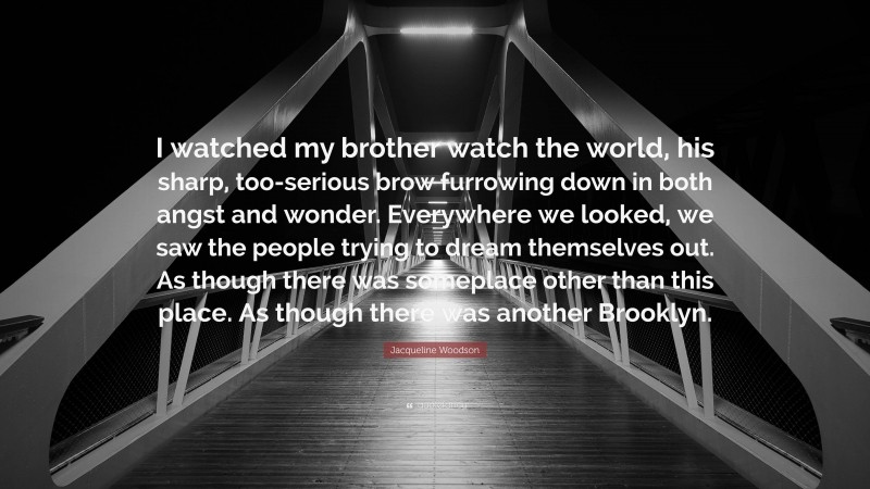 Jacqueline Woodson Quote: “I watched my brother watch the world, his sharp, too-serious brow furrowing down in both angst and wonder. Everywhere we looked, we saw the people trying to dream themselves out. As though there was someplace other than this place. As though there was another Brooklyn.”