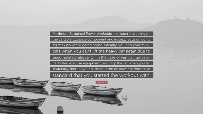 Mark Sisson Quote: “Maximum Sustained Power workouts are much less taxing on the cardio endurance component and instead focus on going for max power or going home. Literally, you end your mini-sets when you can’t lift the heavy bar again due to accumulated fatigue. Or, in the case of vertical jumps or calibrated exercise equipment, you stop the set when you fall materially short of your baseline absolute power performance standard that you started the workout with.”