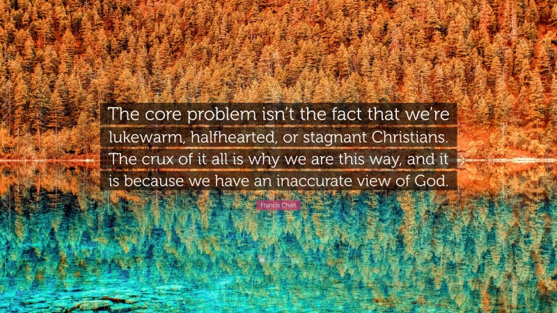 Francis Chan Quote: “The core problem isn’t the fact that we’re lukewarm, halfhearted, or stagnant Christians. The crux of it all is why we are this way, and it is because we have an inaccurate view of God.”