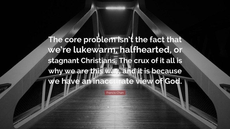 Francis Chan Quote: “The core problem isn’t the fact that we’re lukewarm, halfhearted, or stagnant Christians. The crux of it all is why we are this way, and it is because we have an inaccurate view of God.”