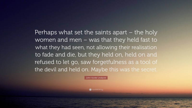 John Ajvide Lindqvist Quote: “Perhaps what set the saints apart – the holy women and men – was that they held fast to what they had seen, not allowing their realisation to fade and die, but they held on, held on and refused to let go, saw forgetfulness as a tool of the devil and held on. Maybe this was the secret.”