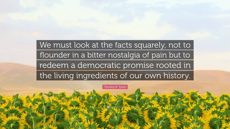 Timothy B. Tyson Quote: “We must look at the facts squarely, not to flounder in a bitter nostalgia of pain but to redeem a democratic promise rooted in the living ingredients of our own history.”