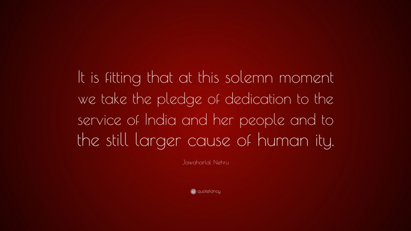 Jawaharlal Nehru Quote: “It is fitting that at this solemn moment we take the pledge of dedication to the service of India and her people and to the still larger cause of human ity.”