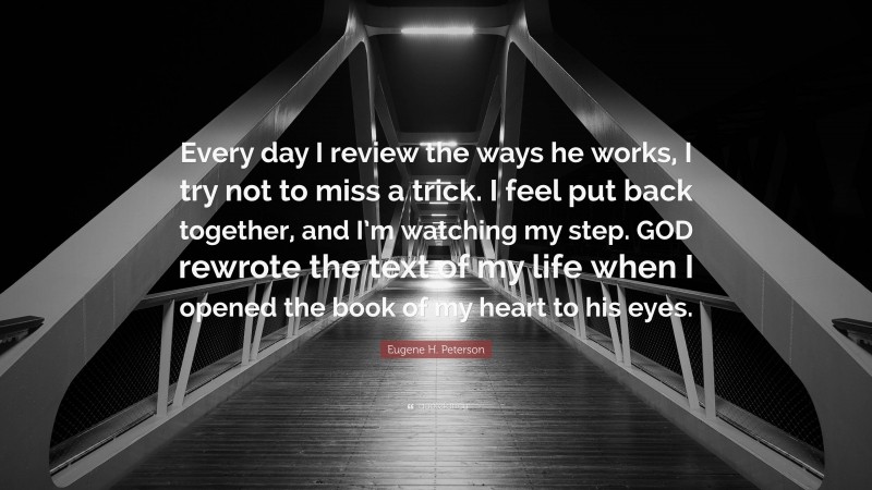 Eugene H. Peterson Quote: “Every day I review the ways he works, I try not to miss a trick. I feel put back together, and I’m watching my step. GOD rewrote the text of my life when I opened the book of my heart to his eyes.”