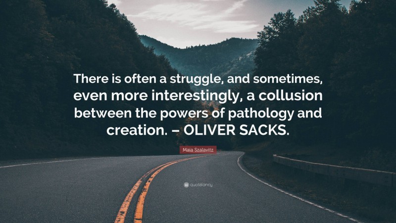 Maia Szalavitz Quote: “There is often a struggle, and sometimes, even more interestingly, a collusion between the powers of pathology and creation. – OLIVER SACKS.”