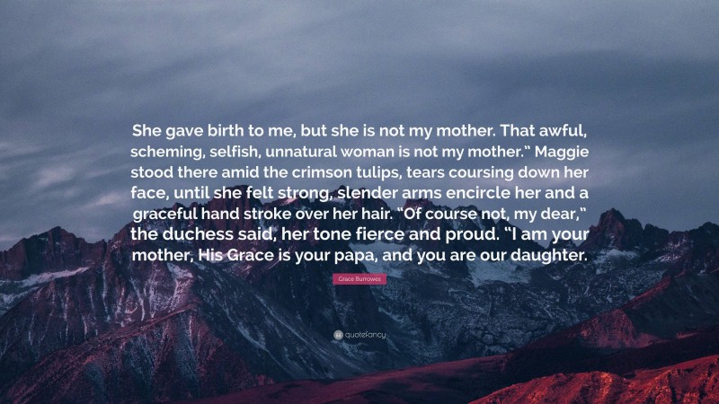 Grace Burrowes Quote: “She gave birth to me, but she is not my mother. That awful, scheming, selfish, unnatural woman is not my mother.” Maggie stood there amid the crimson tulips, tears coursing down her face, until she felt strong, slender arms encircle her and a graceful hand stroke over her hair. “Of course not, my dear,” the duchess said, her tone fierce and proud. “I am your mother, His Grace is your papa, and you are our daughter.”