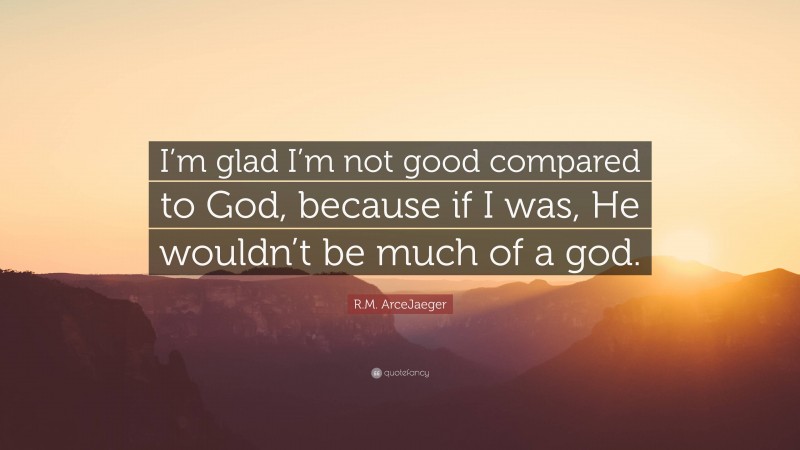 R.M. ArceJaeger Quote: “I’m glad I’m not good compared to God, because if I was, He wouldn’t be much of a god.”