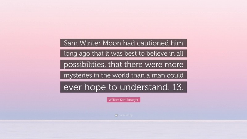 William Kent Krueger Quote: “Sam Winter Moon had cautioned him long ago that it was best to believe in all possibilities, that there were more mysteries in the world than a man could ever hope to understand. 13.”