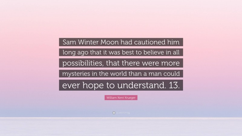 William Kent Krueger Quote: “Sam Winter Moon had cautioned him long ago that it was best to believe in all possibilities, that there were more mysteries in the world than a man could ever hope to understand. 13.”