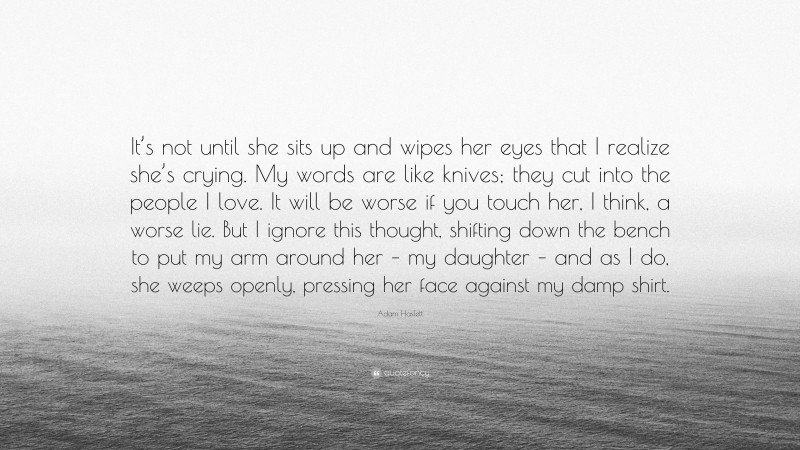 Adam Haslett Quote: “It’s not until she sits up and wipes her eyes that I realize she’s crying. My words are like knives; they cut into the people I love. It will be worse if you touch her, I think, a worse lie. But I ignore this thought, shifting down the bench to put my arm around her – my daughter – and as I do, she weeps openly, pressing her face against my damp shirt.”