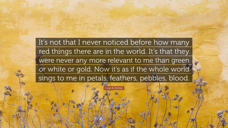 Amal El-Mohtar Quote: “It’s not that I never noticed before how many red things there are in the world. It’s that they were never any more relevant to me than green or white or gold. Now it’s as if the whole world sings to me in petals, feathers, pebbles, blood.”
