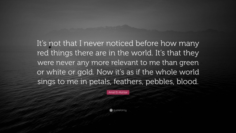 Amal El-Mohtar Quote: “It’s not that I never noticed before how many red things there are in the world. It’s that they were never any more relevant to me than green or white or gold. Now it’s as if the whole world sings to me in petals, feathers, pebbles, blood.”