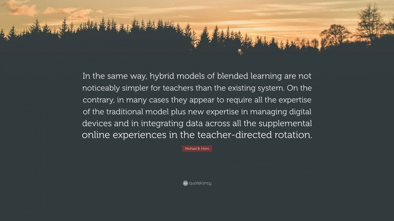 Michael B. Horn Quote: “In the same way, hybrid models of blended learning are not noticeably simpler for teachers than the existing system. On the contrary, in many cases they appear to require all the expertise of the traditional model plus new expertise in managing digital devices and in integrating data across all the supplemental online experiences in the teacher-directed rotation.”