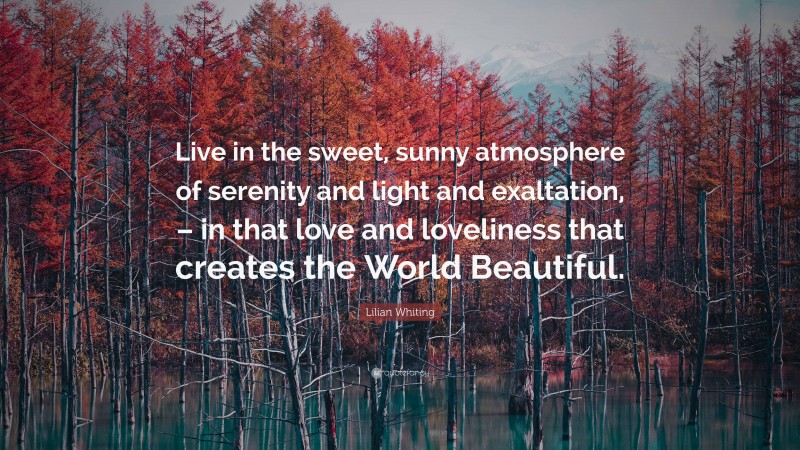 Lilian Whiting Quote: “Live in the sweet, sunny atmosphere of serenity and light and exaltation, – in that love and loveliness that creates the World Beautiful.”
