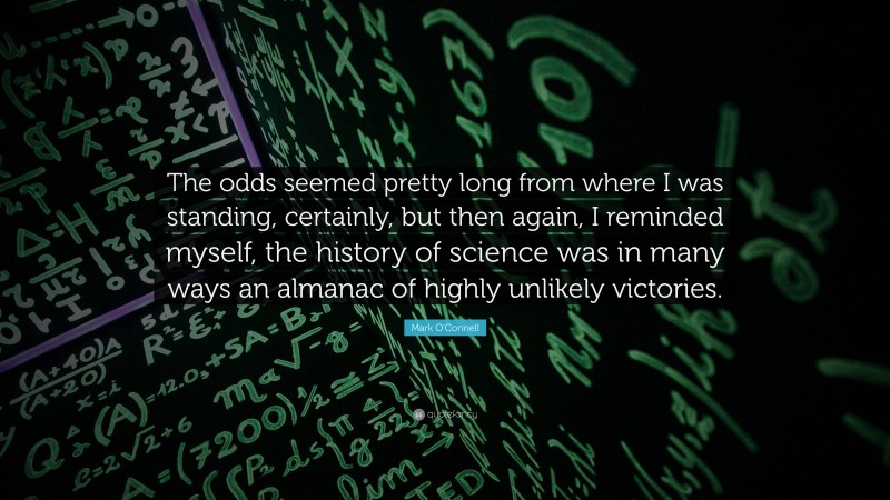 Mark O'Connell Quote: “The odds seemed pretty long from where I was standing, certainly, but then again, I reminded myself, the history of science was in many ways an almanac of highly unlikely victories.”
