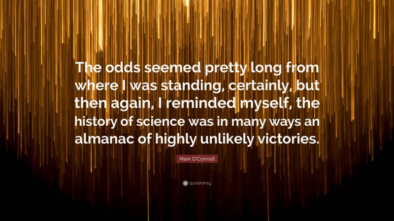 Mark O'Connell Quote: “The odds seemed pretty long from where I was standing, certainly, but then again, I reminded myself, the history of science was in many ways an almanac of highly unlikely victories.”