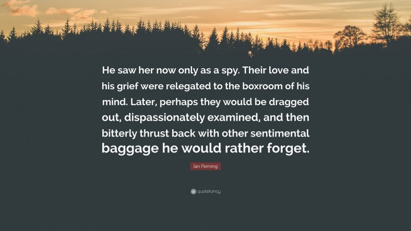 Ian Fleming Quote: “He saw her now only as a spy. Their love and his grief were relegated to the boxroom of his mind. Later, perhaps they would be dragged out, dispassionately examined, and then bitterly thrust back with other sentimental baggage he would rather forget.”