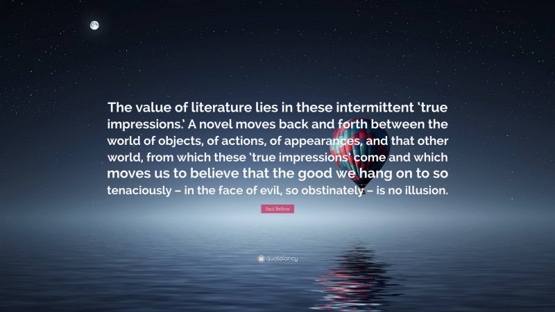 Saul Bellow Quote: “The value of literature lies in these intermittent ‘true impressions.’ A novel moves back and forth between the world of objects, of actions, of appearances, and that other world, from which these ‘true impressions’ come and which moves us to believe that the good we hang on to so tenaciously – in the face of evil, so obstinately – is no illusion.”