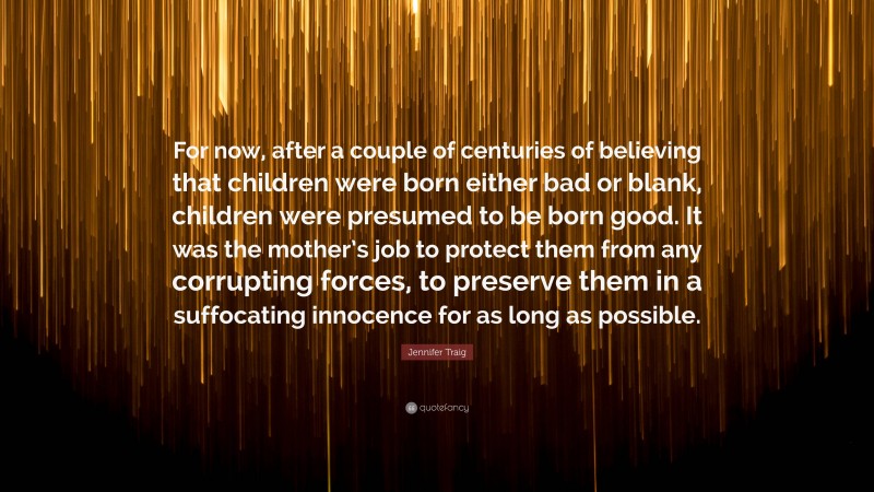 Jennifer Traig Quote: “For now, after a couple of centuries of believing that children were born either bad or blank, children were presumed to be born good. It was the mother’s job to protect them from any corrupting forces, to preserve them in a suffocating innocence for as long as possible.”