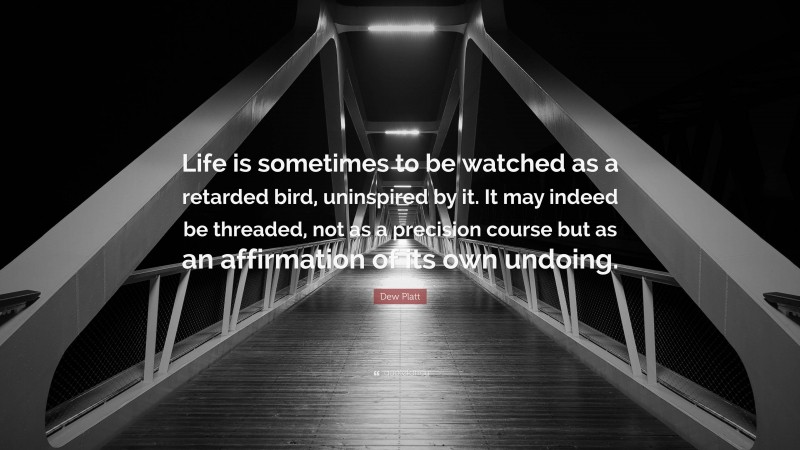 Dew Platt Quote: “Life is sometimes to be watched as a retarded bird, uninspired by it. It may indeed be threaded, not as a precision course but as an affirmation of its own undoing.”